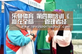 乐鱼体育_第四期培训《赢在全局——管理者